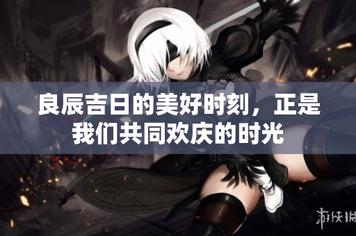 良辰吉日的美好时刻，正是我们共同欢庆的时光