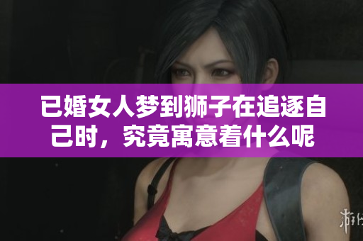 已婚女人梦到狮子在追逐自己时，究竟寓意着什么呢