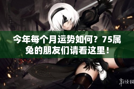今年每个月运势如何？75属兔的朋友们请看这里！