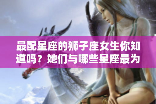 最配星座的狮子座女生你知道吗？她们与哪些星座最为合适呢？