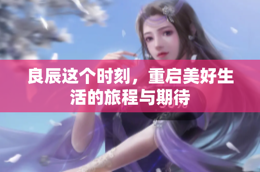 良辰这个时刻，重启美好生活的旅程与期待